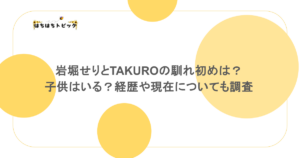 岩堀せりとTAKUROの馴れ初めは？子供はいる？経歴や現在についても調査